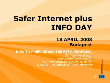 Safer Internet plus INFO DAY 18 APRIL 2008 Budapest HOW TO PREPARE and SUBMIT A PROPOSAL Dr. Michael Busch European Commission DG Information Society &