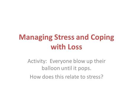 Managing Stress and Coping with Loss Activity: Everyone blow up their balloon until it pops. How does this relate to stress?