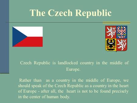 Czech Republic is landlocked country in the middle of Europe. Rather than as a country in the middle of Europe, we should speak of the Czech Republic as.