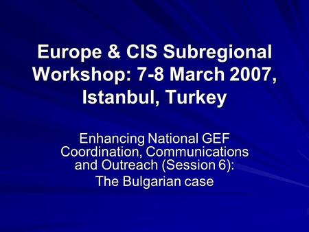 Europe & CIS Subregional Workshop: 7-8 March 2007, Istanbul, Turkey Enhancing National GEF Coordination, Communications and Outreach (Session 6): The Bulgarian.