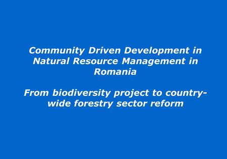 Community Driven Development in Natural Resource Management in Romania From biodiversity project to country- wide forestry sector reform.