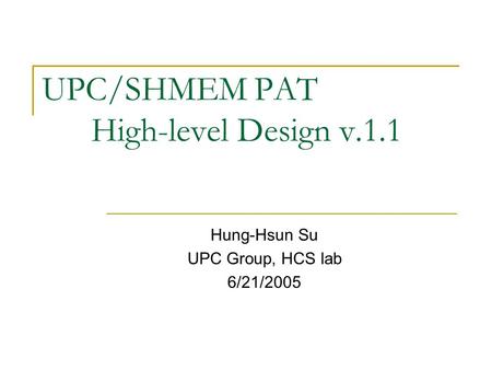 UPC/SHMEM PAT High-level Design v.1.1 Hung-Hsun Su UPC Group, HCS lab 6/21/2005.