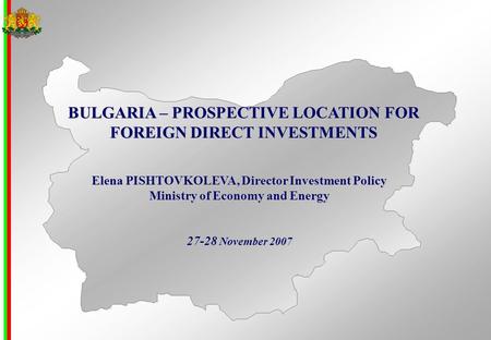 BULGARIA – PROSPECTIVE LOCATION FOR FOREIGN DIRECT INVESTMENTS Elena PISHTOVKOLEVA, Director Investment Policy Ministry of Economy and Energy 27-28 November.