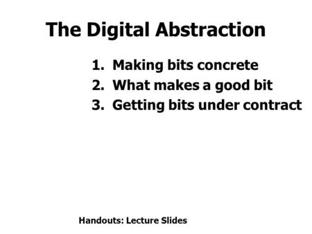 The Digital Abstraction 1.Making bits concrete 2.What makes a good bit 3.Getting bits under contract Handouts: Lecture Slides.