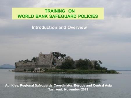 TRAINING ON WORLD BANK SAFEGUARD POLICIES Agi Kiss, Regional Safeguards Coordinator, Europe and Central Asia Tashkent, November 2013 Introduction and Overview.
