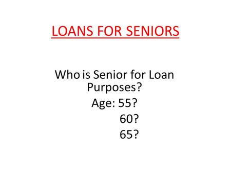 LOANS FOR SENIORS Who is Senior for Loan Purposes? Age: 55? 60? 65?