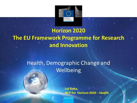 Horizon 2020 The EU Framework Programme for Research and Innovation Health, Demographic Change and Wellbeing Lul Raka, NCP for Horizon 2020 – Health.