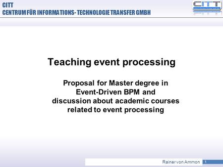 1 Rainer von Ammon CITT CENTRUM FÜR INFORMATIONS- TECHNOLOGIE TRANSFER GMBH Teaching event processing Proposal for Master degree in Event-Driven BPM and.
