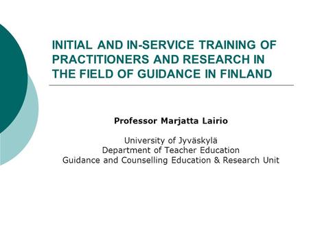 INITIAL AND IN-SERVICE TRAINING OF PRACTITIONERS AND RESEARCH IN THE FIELD OF GUIDANCE IN FINLAND Professor Marjatta Lairio University of Jyväskylä Department.