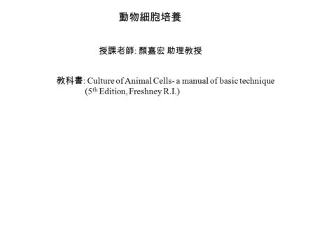 動物細胞培養 授課老師 : 顏嘉宏 助理教授 教科書 : Culture of Animal Cells- a manual of basic technique (5 th Edition, Freshney R.I.)