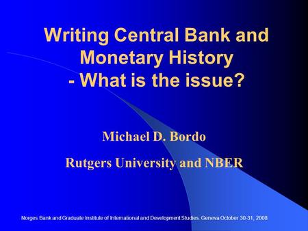 Writing Central Bank and Monetary History - What is the issue? Michael D. Bordo Rutgers University and NBER Norges Bank and Graduate Institute of International.
