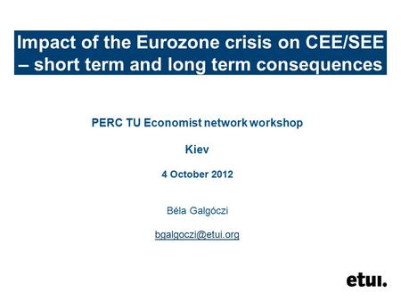 Impact of the Eurozone crisis on CEE/SEE – short term and long term consequences PERC TU Economist network workshop Kiev 4 October 2012 Béla Galgóczi