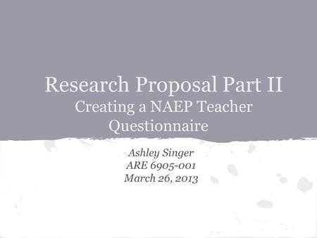 Research Proposal Part II Creating a NAEP Teacher Questionnaire Ashley Singer ARE 6905-001 March 26, 2013.