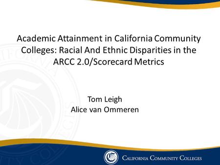 Academic Attainment in California Community Colleges: Racial And Ethnic Disparities in the ARCC 2.0/Scorecard Metrics Tom Leigh Alice van Ommeren.