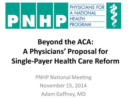 Beyond the ACA: A Physicians’ Proposal for Single-Payer Health Care Reform PNHP National Meeting November 15, 2014 Adam Gaffney, MD.