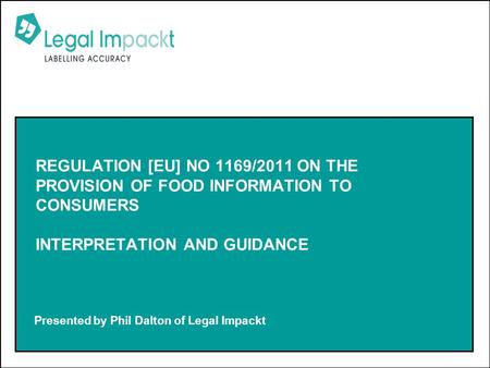 Presented by Phil Dalton of Legal Impackt REGULATION [EU] NO 1169/2011 ON THE PROVISION OF FOOD INFORMATION TO CONSUMERS INTERPRETATION AND GUIDANCE.