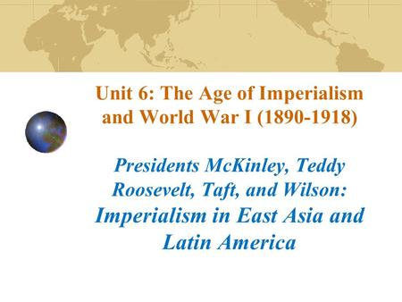 Unit 6: The Age of Imperialism and World War I (1890-1918) Presidents McKinley, Teddy Roosevelt, Taft, and Wilson: Imperialism in East Asia and Latin America.
