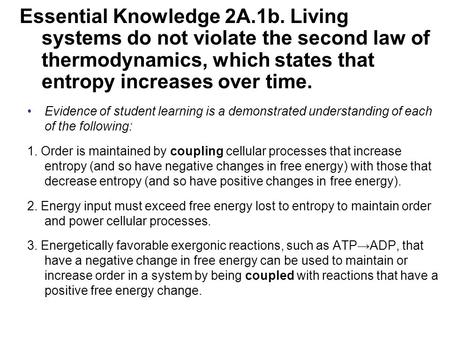 Essential Knowledge 2A.1b. Living systems do not violate the second law of thermodynamics, which states that entropy increases over time. Evidence of student.