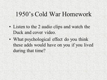 1950’s Cold War Homework Listen to the 2 audio clips and watch the Duck and cover video. What psychological effect do you think these adds would have.