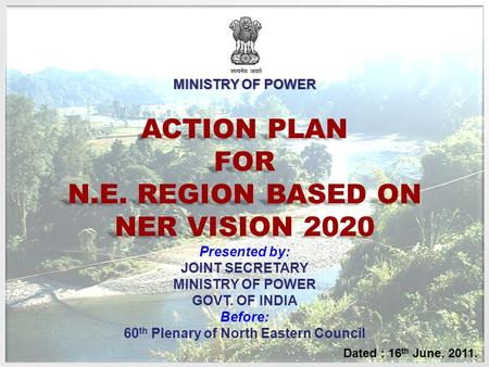 ACTION PLAN FOR N.E. REGION BASED ON NER VISION 2020 Dated : 16 th June, 2011. Presented by: JOINT SECRETARY MINISTRY OF POWER GOVT. OF INDIA Before: 60.