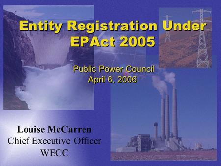 Entity Registration Under EPAct 2005 Public Power Council April 6, 2006 Louise McCarren Chief Executive Officer WECC.