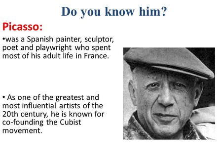 Do you know him? Picasso: was a Spanish painter, sculptor, poet and playwright who spent most of his adult life in France. As one of the greatest and most.