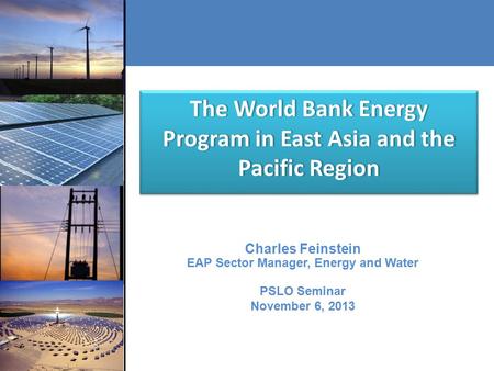 The World Bank Energy Program in East Asia and the Pacific Region Charles Feinstein EAP Sector Manager, Energy and Water PSLO Seminar November 6, 2013.