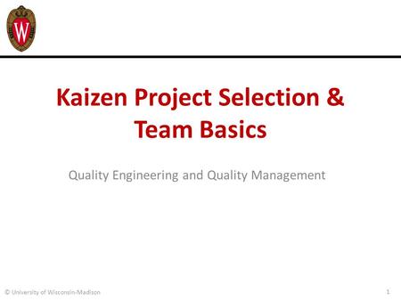Kaizen Project Selection & Team Basics Quality Engineering and Quality Management 1 © University of Wisconsin-Madison.