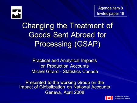 Changing the Treatment of Goods Sent Abroad for Processing (GSAP) Practical and Analytical Impacts on Production Accounts Michel Girard - Statistics Canada.