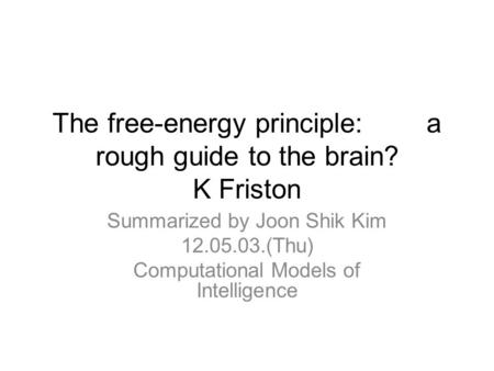 The free-energy principle: a rough guide to the brain? K Friston Summarized by Joon Shik Kim 12.05.03.(Thu) Computational Models of Intelligence.