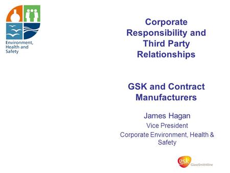 Corporate Responsibility and Third Party Relationships GSK and Contract Manufacturers James Hagan Vice President Corporate Environment, Health & Safety.
