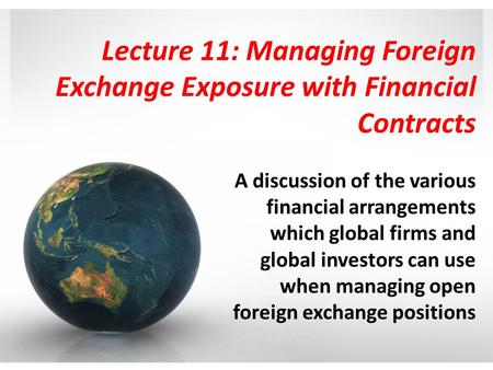 Lecture 11: Managing Foreign Exchange Exposure with Financial Contracts A discussion of the various financial arrangements which global firms and global.