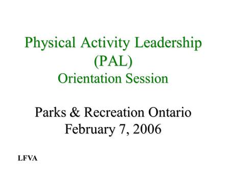 Physical Activity Leadership (PAL) Orientation Session Parks & Recreation Ontario February 7, 2006 LFVA.
