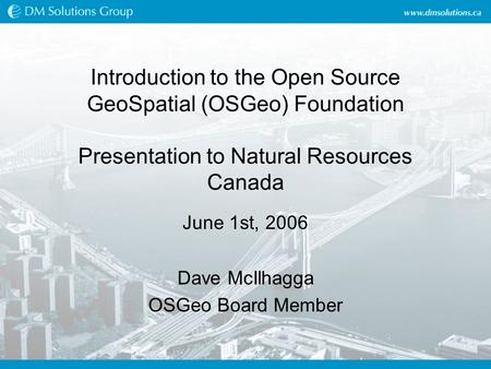 Introduction to the Open Source GeoSpatial (OSGeo) Foundation Presentation to Natural Resources Canada June 1st, 2006 Dave McIlhagga OSGeo Board Member.