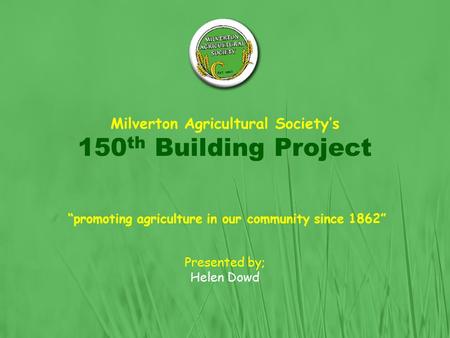 Milverton Agricultural Society’s 150 th Building Project “promoting agriculture in our community since 1862” Presented by; Helen Dowd.