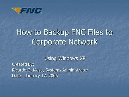 How to Backup FNC Files to Corporate Network Using Windows XP Created By: Ricardo G. Mesa, Systems Administrator Date: January 17, 2006.
