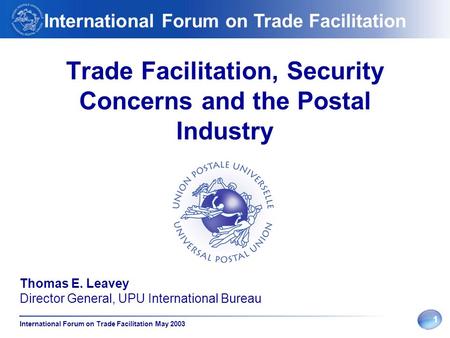 1 International Forum on Trade Facilitation May 2003 Trade Facilitation, Security Concerns and the Postal Industry Thomas E. Leavey Director General, UPU.