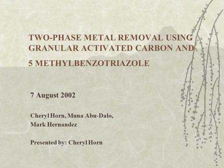 TWO-PHASE METAL REMOVAL USING GRANULAR ACTIVATED CARBON AND 5 METHYLBENZOTRIAZOLE 7 August 2002 Cheryl Horn, Muna Abu-Dalo, Mark Hernandez Presented by: