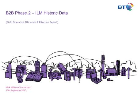 B2B Phase 2 – ILM Historic Data ( Field Operative Efficiency & Effective Report) Mick Williams/Jim Jackson 16th September 2013.