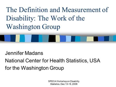 SPECA Workshop on Disability Statistics, Dec 13-15, 2006 The Definition and Measurement of Disability: The Work of the Washington Group Jennifer Madans.