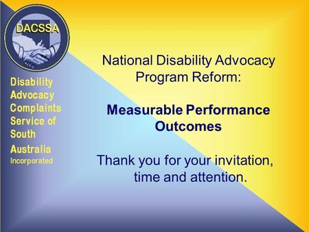 National Disability Advocacy Program Reform: Measurable Performance Outcomes Thank you for your invitation, time and attention.