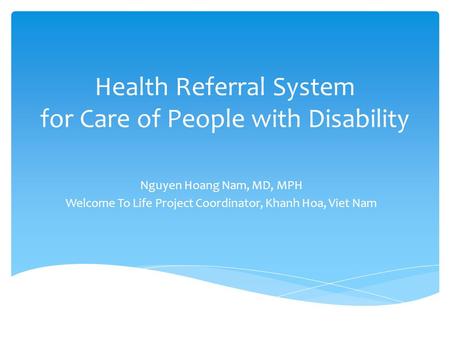 Health Referral System for Care of People with Disability Nguyen Hoang Nam, MD, MPH Welcome To Life Project Coordinator, Khanh Hoa, Viet Nam.