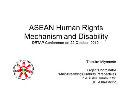 ASEAN Human Rights Mechanism and Disability Taisuke Miyamoto Project Coordinator “Mainstreaming Disability Perspectives in ASEAN Community” DPI Asia-Pacific.