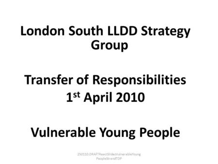 250110.DRAFTReactSlidesVulnerableYoung PeopleStrandTDP London South LLDD Strategy Group Transfer of Responsibilities 1 st April 2010 Vulnerable Young People.