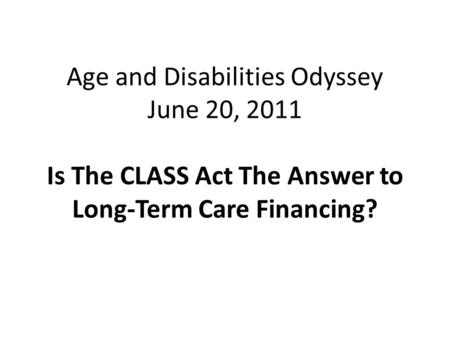 Age and Disabilities Odyssey June 20, 2011 Is The CLASS Act The Answer to Long-Term Care Financing?
