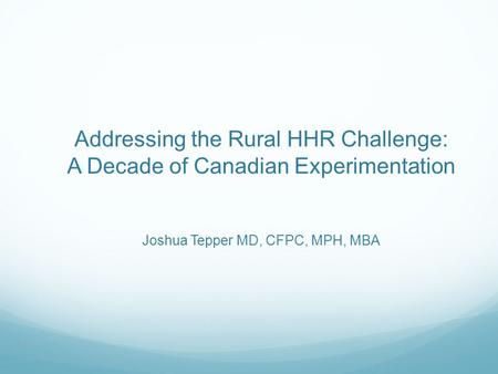 Addressing the Rural HHR Challenge: A Decade of Canadian Experimentation Joshua Tepper MD, CFPC, MPH, MBA.
