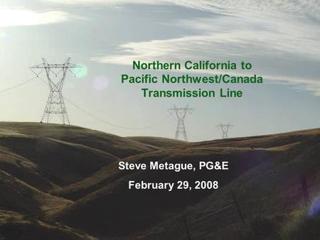Northern California to Pacific Northwest/Canada Transmission Line Steve Metague, PG&E February 29, 2008.