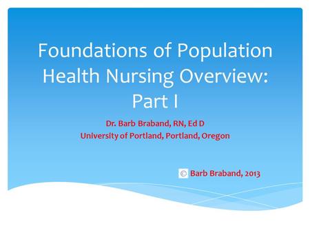 Foundations of Population Health Nursing Overview: Part I Dr. Barb Braband, RN, Ed D University of Portland, Portland, Oregon Barb Braband, 2013.