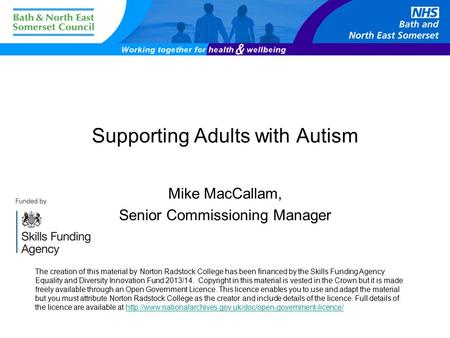 Supporting Adults with Autism Mike MacCallam, Senior Commissioning Manager The creation of this material by Norton Radstock College has been financed by.