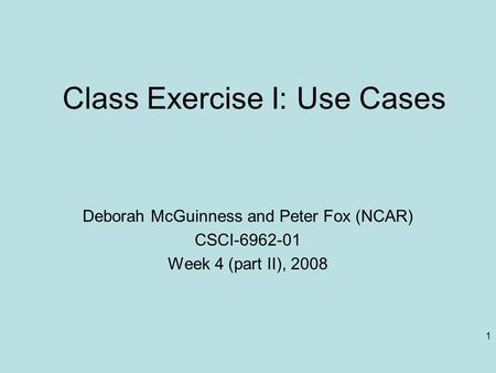 1 Class Exercise I: Use Cases Deborah McGuinness and Peter Fox (NCAR) CSCI-6962-01 Week 4 (part II), 2008.